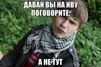 Давай вы на иву поговорите, а не тут