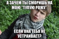 А зачем ты сморишь на мою "Тупую рожу", если она тебя не устраивает?