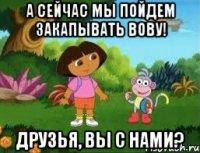 А сейчас мы пойдем закапывать Вову! Друзья, вы с нами?