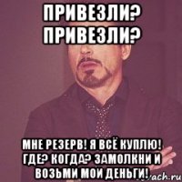 ПРИВЕЗЛИ? ПРИВЕЗЛИ? МНЕ РЕЗЕРВ! Я ВСЁ КУПЛЮ! ГДЕ? КОГДА? ЗАМОЛКНИ И ВОЗЬМИ МОИ ДЕНЬГИ!