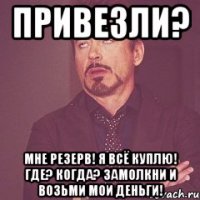 ПРИВЕЗЛИ? МНЕ РЕЗЕРВ! Я ВСЁ КУПЛЮ! ГДЕ? КОГДА? ЗАМОЛКНИ И ВОЗЬМИ МОИ ДЕНЬГИ!