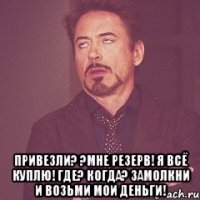  ПРИВЕЗЛИ? ?МНЕ РЕЗЕРВ! Я ВСЁ КУПЛЮ! ГДЕ? КОГДА? ЗАМОЛКНИ И ВОЗЬМИ МОИ ДЕНЬГИ!