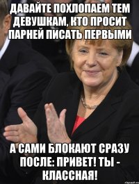 давайте похлопаем тем девушкам, кто просит парней писать первыми а сами блокают сразу после: привет! ты - классная!