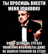 Ты просишь внести меня Упаковку но ты делаешь это без уважения ильюха, ты даже не убился головой об стену