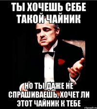 Ты хочешь себе такой чайник Но ты даже не спрашиваешь, хочет ли этот чайник к тебе