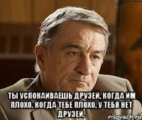  Ты успокаиваешь друзей, когда им плохо. Когда тебе плохо, у тебя нет друзей.