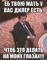 Еб твою мать у вас дилер есть, чтоб это делать на моих глазах!!!