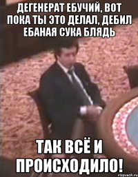 Дегенерат ебучий, вот пока ты это делал, дебил ебаная сука блядь так всё и происходило!