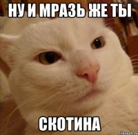 ну и мразь же ты скотина