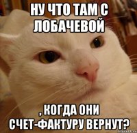 ну что там с Лобачевой , когда они счет-фактуру вернут?