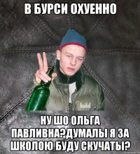 в бурси охуенно ну шо Ольга Павливна?Думалы я за школою буду скучаты?