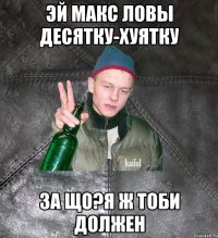 эй Макс ловы десятку-хуятку за що?Я ж тоби должен