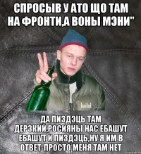 спросыв у АТО що там на фронти,а воны мэни" да пиздэць там Дерзкий,Росияны нас ебашут ебашут и пиздэць,ну я им в ответ-просто меня там нет