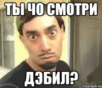 Ты чо смотри Дэбил?