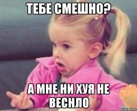 Тебе смешно? А мне ни хуя не веснло