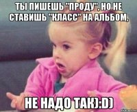 Ты пишешь "проду", но не ставишь "класс" на альбом, Не надо так):D)