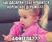 Багдасарян, тебе нравится корейское дерьмо??? афигела???