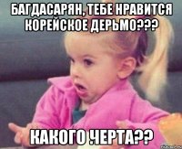 Багдасарян, тебе нравится корейское дерьмо??? какого черта??