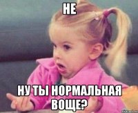 НЕ ну ты нормальная воще?