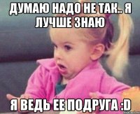 Думаю надо не так.. Я лучше знаю Я ведь ее подруга :D