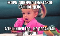 Жора, доверил тебе такое важное дело, А ты кинул его - не делай так больше!