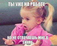 ТЫ УЖЕ НА РАБОТЕ НО НЕ ОТВЕЧАЕШЬ МНЕ В SKYPE