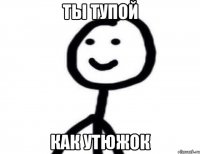 ты тупой как утюжок