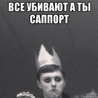 Все убивают А ты саппорт 