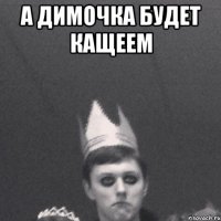 А димочка будет кащеем 