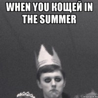 When you кощей in the summer 