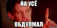ЙА УСЁ ОБДУЛМАЛ