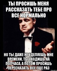 Ты просишь меня рассказать тебе про все нормально Но ты даже не уделяешь мне времени, ты уходишь на полчаса, а потом просишь пересказать все еще раз