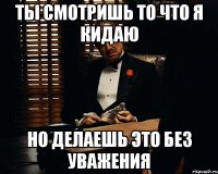 Ты смотришь то что я кидаю но делаешь это без уважения