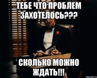 Тебе что проблем захотелось??? Сколько можно ждать!!!