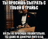 Ты просишь сыграть с тобой в Трайбс Но ты не просишь уважительно. Ты даже не доиграл лигу в ББ