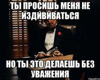 ты просишь меня не издививаться но ты это делаешь без уважения