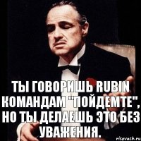 Ты говоришь Rubin командам "Пойдемте", но ты делаешь это без уважения.