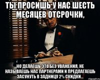 Ты просишь у нас шесть месяцев отсрочки, но делаешь это без уважения, не называешь нас партнерами и предлагаешь засунуть в задницу 2% скидки...