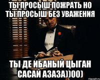 Ты просыш пожрать но ты просыш без уважения Ты де ибаный цыган сасай азаза))00)