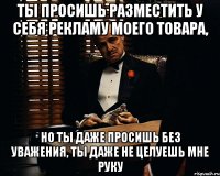 ты просишь разместить у себя рекламу моего товара, но ты даже просишь без уважения, ты даже не целуешь мне руку