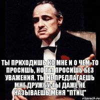 Ты приходишь ко мне и о чем-то просишь, но ты просишь без уважения. Ты не предлагаешь мне дружбу, ты даже не называешь меня "Птиц"