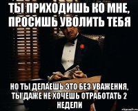 Ты приходишь ко мне, просишь уволить тебя Но ты делаешь это без уважения, ты даже не хочешь отработать 2 недели