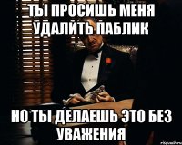 ты просишь меня удалить паблик но ты делаешь это без уважения