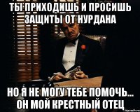 ты приходишь и просишь защиты от Нурдана но я не могу тебе помочь... он мой крестный отец