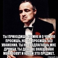 Ты приходишь ко мне и о чем-то просишь, но ты просишь без уважения. Ты не предлагаешь мне дружбу, ты даже не знаешь как меня зовут и какой это предмет.