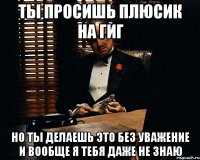 ТЫ ПРОСИШЬ ПЛЮСИК НА ГИГ НО ТЫ ДЕЛАЕШЬ ЭТО БЕЗ УВАЖЕНИЕ И ВООБЩЕ Я ТЕБЯ ДАЖЕ НЕ ЗНАЮ