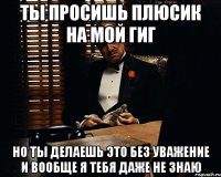 ТЫ ПРОСИШЬ ПЛЮСИК НА МОЙ ГИГ НО ТЫ ДЕЛАЕШЬ ЭТО БЕЗ УВАЖЕНИЕ И ВООБЩЕ Я ТЕБЯ ДАЖЕ НЕ ЗНАЮ