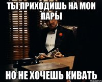 ты приходишь на мои пары но не хочешь кивать