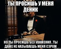 ТЫ ПРОСИШЬ У МЕНЯ ДЕНИК НО ТЫ ПРОСИШЬ БЕЗ УВАЖЕНИЯ , ТЫ ДАЖЕ НЕ НАЗЫВАЕШЬ МЕНЯ СЭРОМ