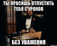 Ты просишь отпустить тебя с уроков без уважения